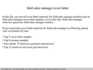 field sales manager cover letter 
In this file, you can ref cover letter materials for field sales manager position such as 
field sales manager cover letter samples, cover letter tips, field sales manager 
interview questions, field sales manager resumes… 
If you need more cover letter materials for field sales manager as following, please 
visit: coverletter123.com 
• Top 7 cover letter samples 
• Top 8 resumes samples 
• Free ebook: 75 interview questions and answers 
• Top 12 secrets to win every job interviews 
Top materials: top 7 cover letter samples, top 8 Interview resumes samples, questions free and ebook: answers 75 – interview free download/ questions pdf and answers 
ppt file 
 