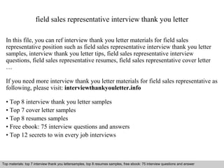 field sales representative interview thank you letter 
In this file, you can ref interview thank you letter materials for field sales 
representative position such as field sales representative interview thank you letter 
samples, interview thank you letter tips, field sales representative interview 
questions, field sales representative resumes, field sales representative cover letter 
… 
If you need more interview thank you letter materials for field sales representative as 
following, please visit: interviewthankyouletter.info 
• Top 8 interview thank you letter samples 
• Top 7 cover letter samples 
• Top 8 resumes samples 
• Free ebook: 75 interview questions and answers 
• Top 12 secrets to win every job interviews 
Top materials: top 7 interview thank you lettersamples, top 8 resumes samples, free ebook: 75 interview questions and answer 
Interview questions and answers – free download/ pdf and ppt file 
 