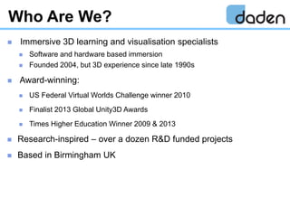 Who Are We?
 Immersive 3D learning and visualisation specialists
 Software and hardware based immersion
 Founded 2004, ...