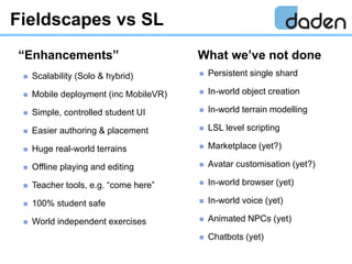 Fieldscapes vs SL
 Scalability (Solo & hybrid)
 Mobile deployment (inc MobileVR)
 Simple, controlled student UI
 Easie...