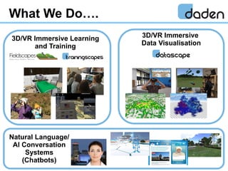 What We Do….
3D/VR Immersive Learning
and Training
3D/VR Immersive
Data Visualisation
Natural Language/
AI Conversation
Sy...