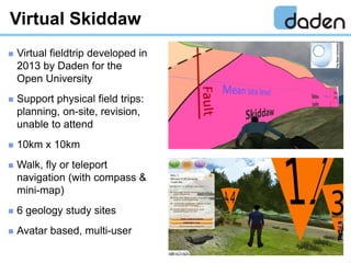  Virtual fieldtrip developed in
2013 by Daden for the
Open University
 Support physical field trips:
planning, on-site, ...