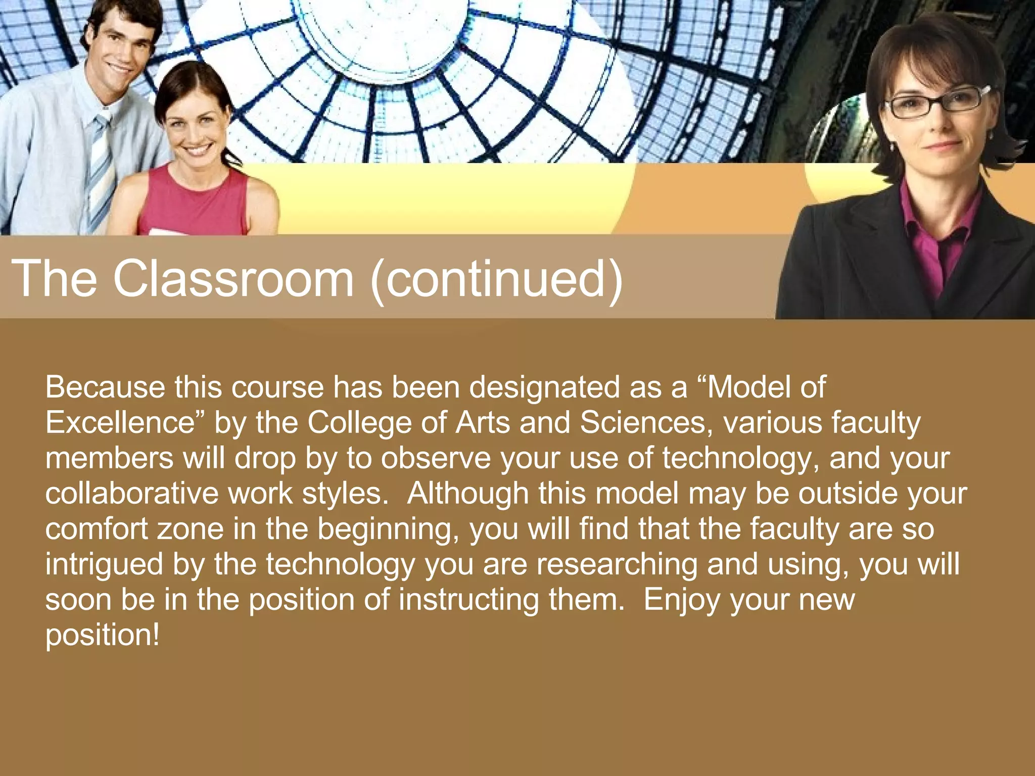 The Classroom (continued) Because this course has been designated as a “Model of Excellence” by the College of Arts and Sciences, various faculty members will drop by to observe your use of technology, and your collaborative work styles.  Although this model may be outside your comfort zone in the beginning, you will find that the faculty are so intrigued by the technology you are researching and using, you will soon be in the position of instructing them.  Enjoy your new position! 
