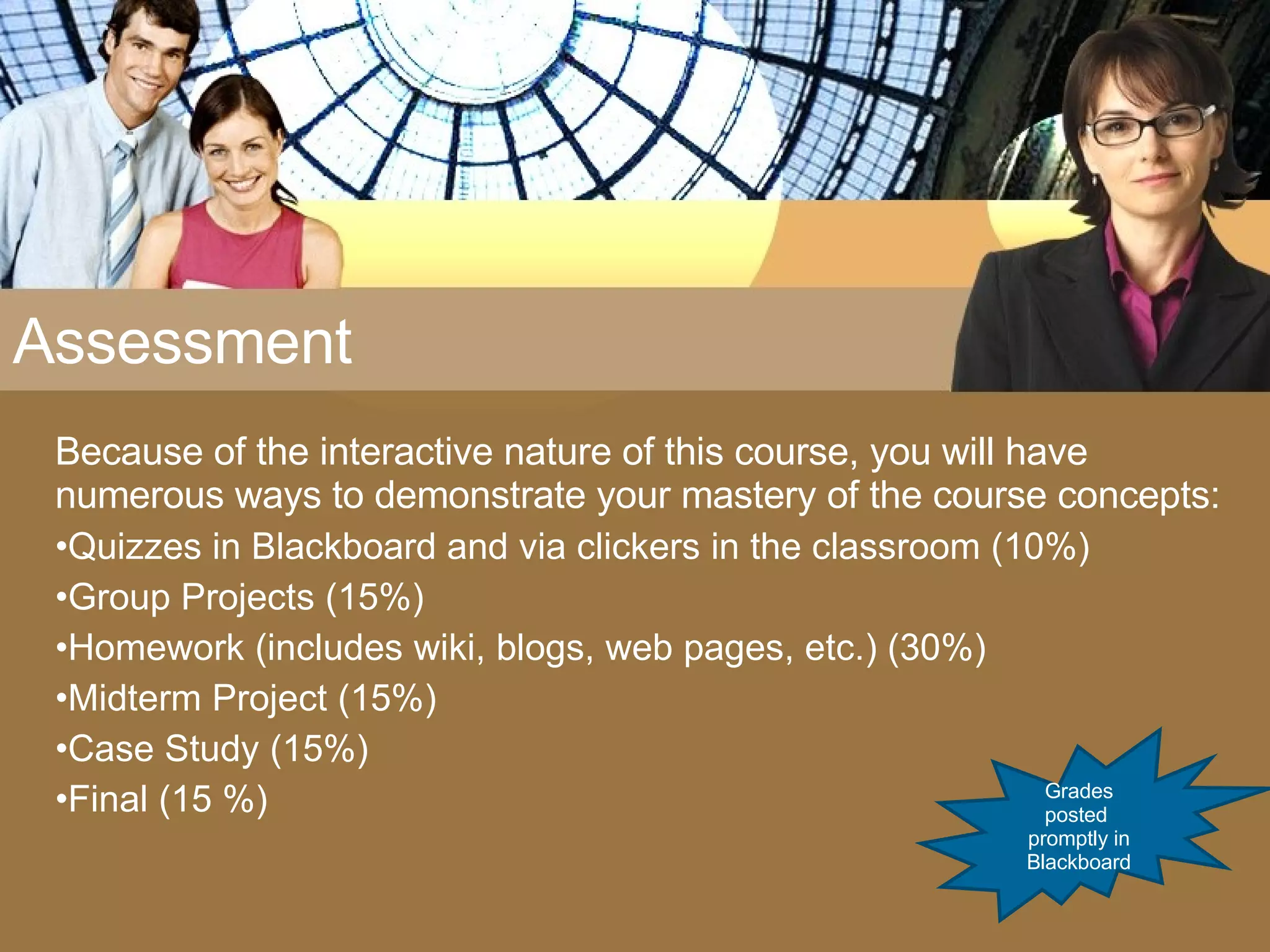 Assessment Because of the interactive nature of this course, you will have numerous ways to demonstrate your mastery of the course concepts: Quizzes in Blackboard and via clickers in the classroom (10%) Group Projects (15%) Homework (includes wiki, blogs, web pages, etc.) (30%) Midterm Project (15%) Case Study (15%) Final (15 %) Grades posted  promptly in Blackboard 