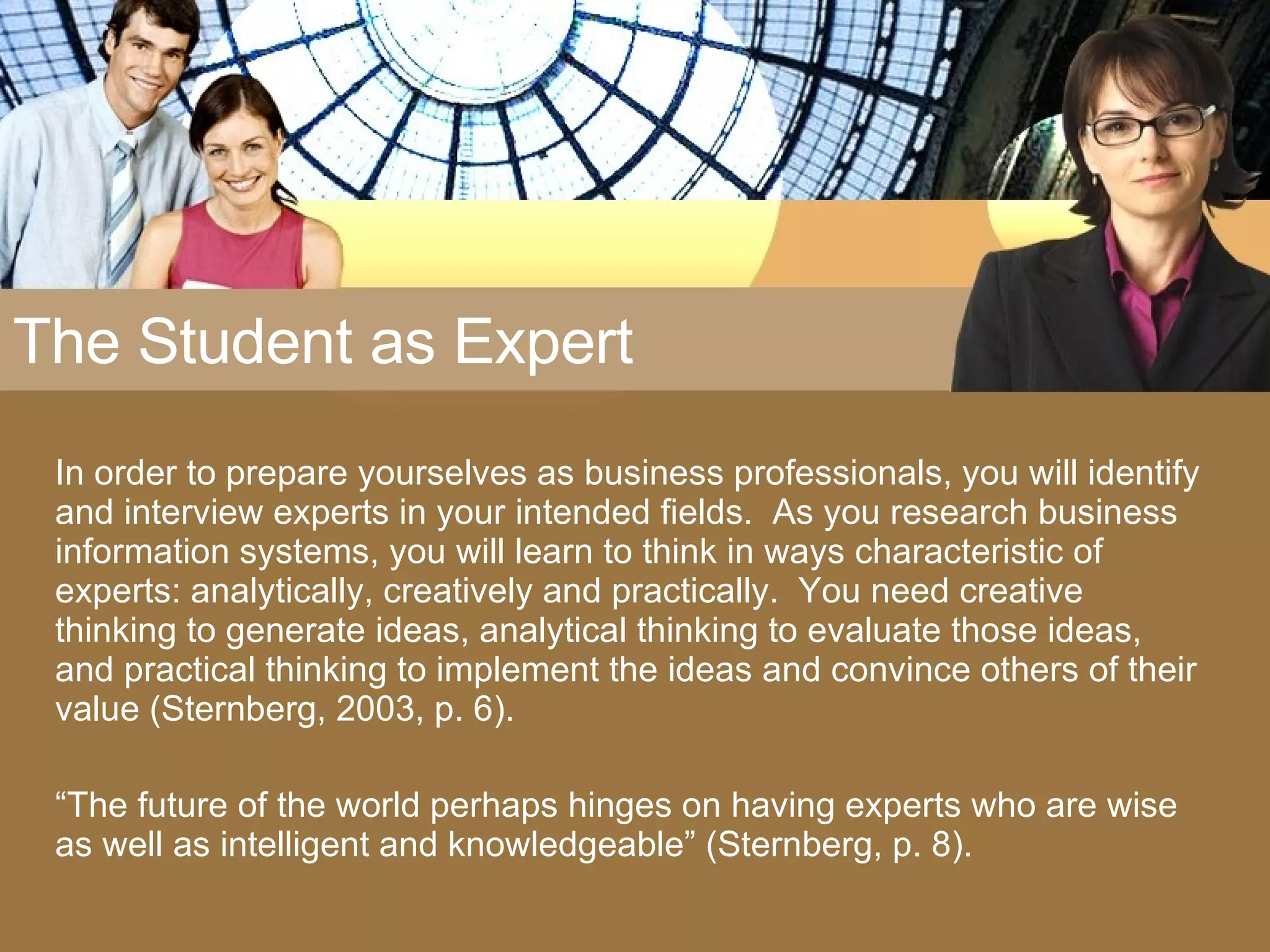 The Student as Expert In order to prepare yourselves as business professionals, you will identify and interview experts in your intended fields.  As you research business information systems, you will learn to think in ways characteristic of experts: analytically, creatively and practically.  You need creative thinking to generate ideas, analytical thinking to evaluate those ideas, and practical thinking to implement the ideas and convince others of their value (Sternberg, 2003, p. 6). “ The future of the world perhaps hinges on having experts who are wise as well as intelligent and knowledgeable” (Sternberg, p. 8). 