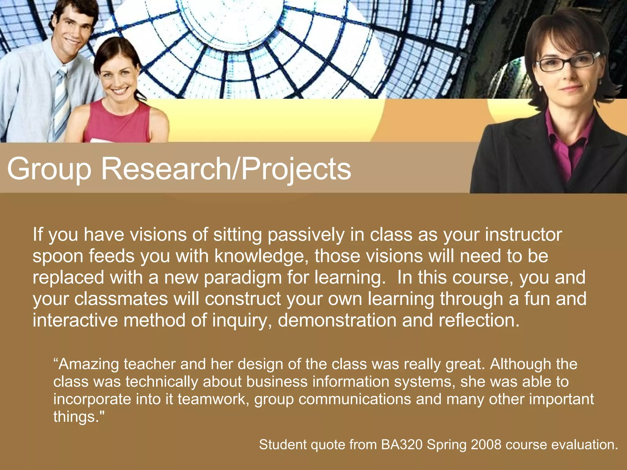 Group Research/Projects If you have visions of sitting passively in class as your instructor spoon feeds you with knowledge, those visions will need to be replaced with a new paradigm for learning.  In this course, you and your classmates will construct your own learning through a fun and interactive method of inquiry, demonstration and reflection.  “ Amazing teacher and her design of the class was really great. Although the class was technically about business information systems, she was able to incorporate into it teamwork, group communications and many other important things.&quot; Student quote from BA320 Spring 2008 course evaluation. 
