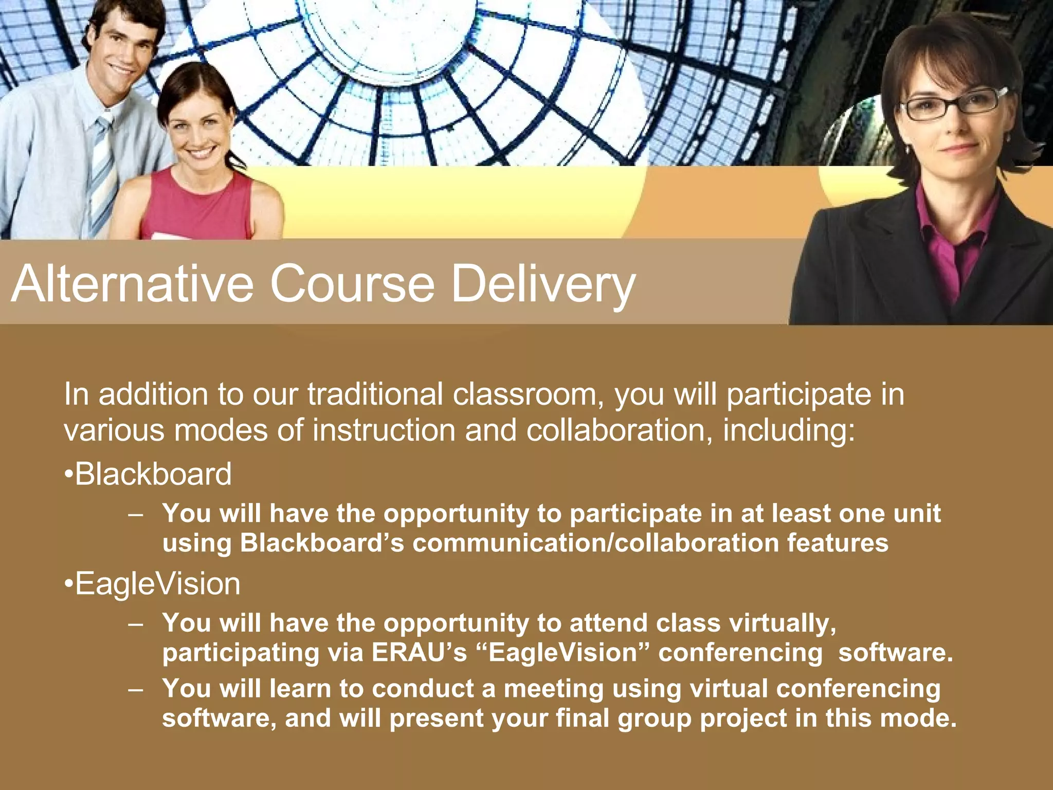 Alternative Course Delivery In addition to our traditional classroom, you will participate in various modes of instruction and collaboration, including: Blackboard You will have the opportunity to participate in at least one unit using Blackboard’s communication/collaboration features EagleVision  You will have the opportunity to attend class virtually, participating via ERAU’s “EagleVision” conferencing  software.  You will learn to conduct a meeting using virtual conferencing software, and will present your final group project in this mode. 