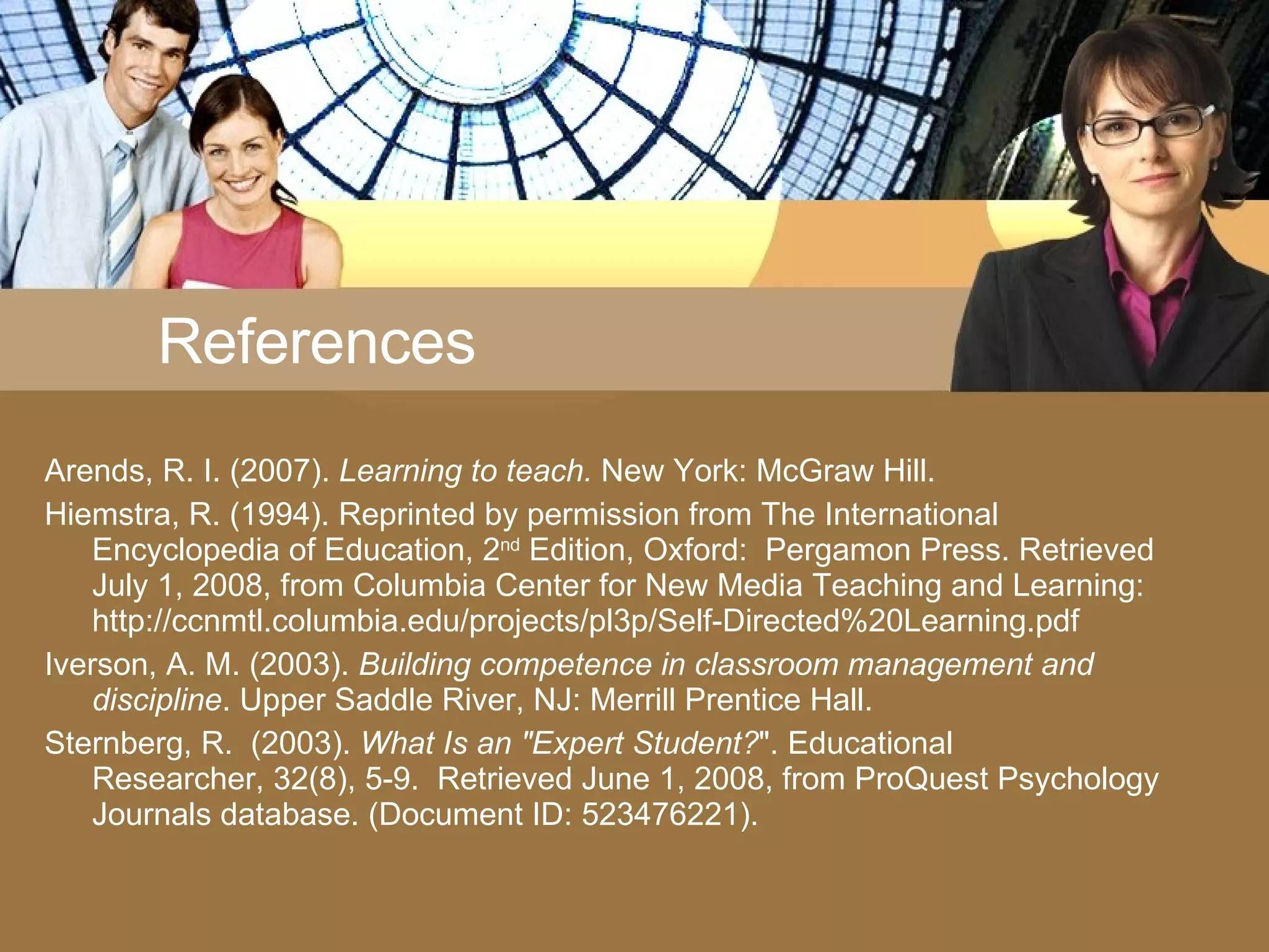 References Arends, R. I. (2007).  Learning to teach.  New York: McGraw Hill. Hiemstra, R. (1994). Reprinted by permission from The International Encyclopedia of Education, 2 nd  Edition, Oxford:  Pergamon Press. Retrieved July 1, 2008, from Columbia Center for New Media Teaching and Learning: http://ccnmtl.columbia.edu/projects/pl3p/Self-Directed%20Learning.pdf Iverson, A. M. (2003).  Building competence in classroom management and discipline . Upper Saddle River, NJ: Merrill Prentice Hall. Sternberg, R.  (2003).  What Is an &quot;Expert Student? &quot;. Educational Researcher, 32(8), 5-9.  Retrieved June 1, 2008, from ProQuest Psychology Journals database. (Document ID: 523476221). 
