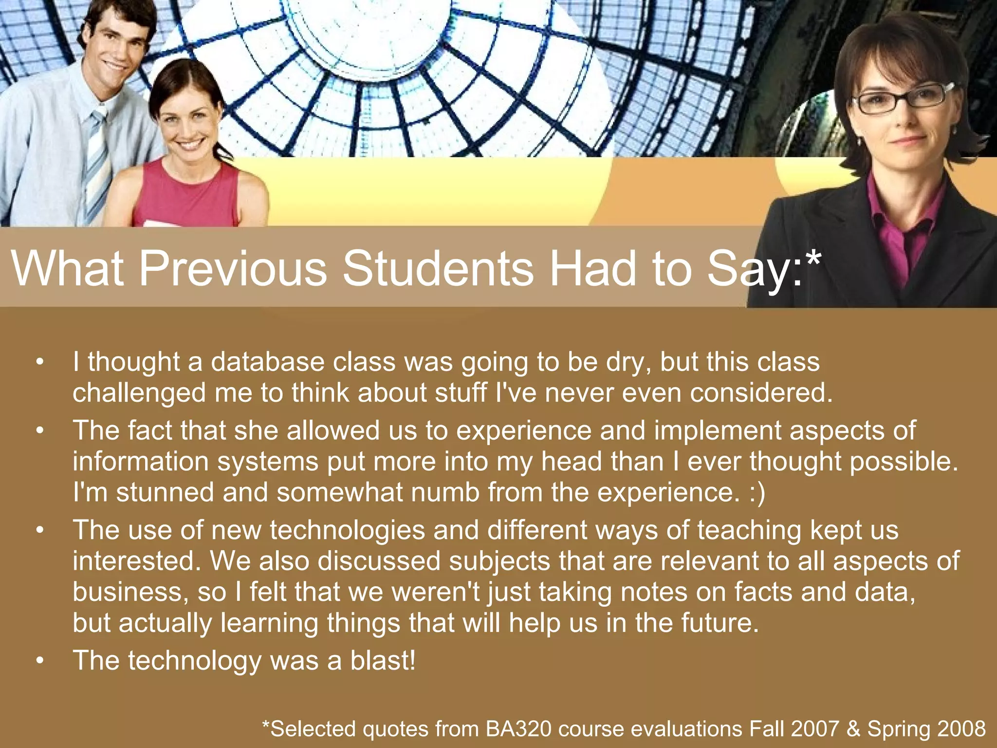 What Previous Students Had to Say:* I thought a database class was going to be dry, but this class challenged me to think about stuff I've never even considered. The fact that she allowed us to experience and implement aspects of information systems put more into my head than I ever thought possible. I'm stunned and somewhat numb from the experience. :) The use of new technologies and different ways of teaching kept us interested. We also discussed subjects that are relevant to all aspects of business, so I felt that we weren't just taking notes on facts and data, but actually learning things that will help us in the future. The technology was a blast! *Selected quotes from BA320 course evaluations Fall 2007 & Spring 2008 