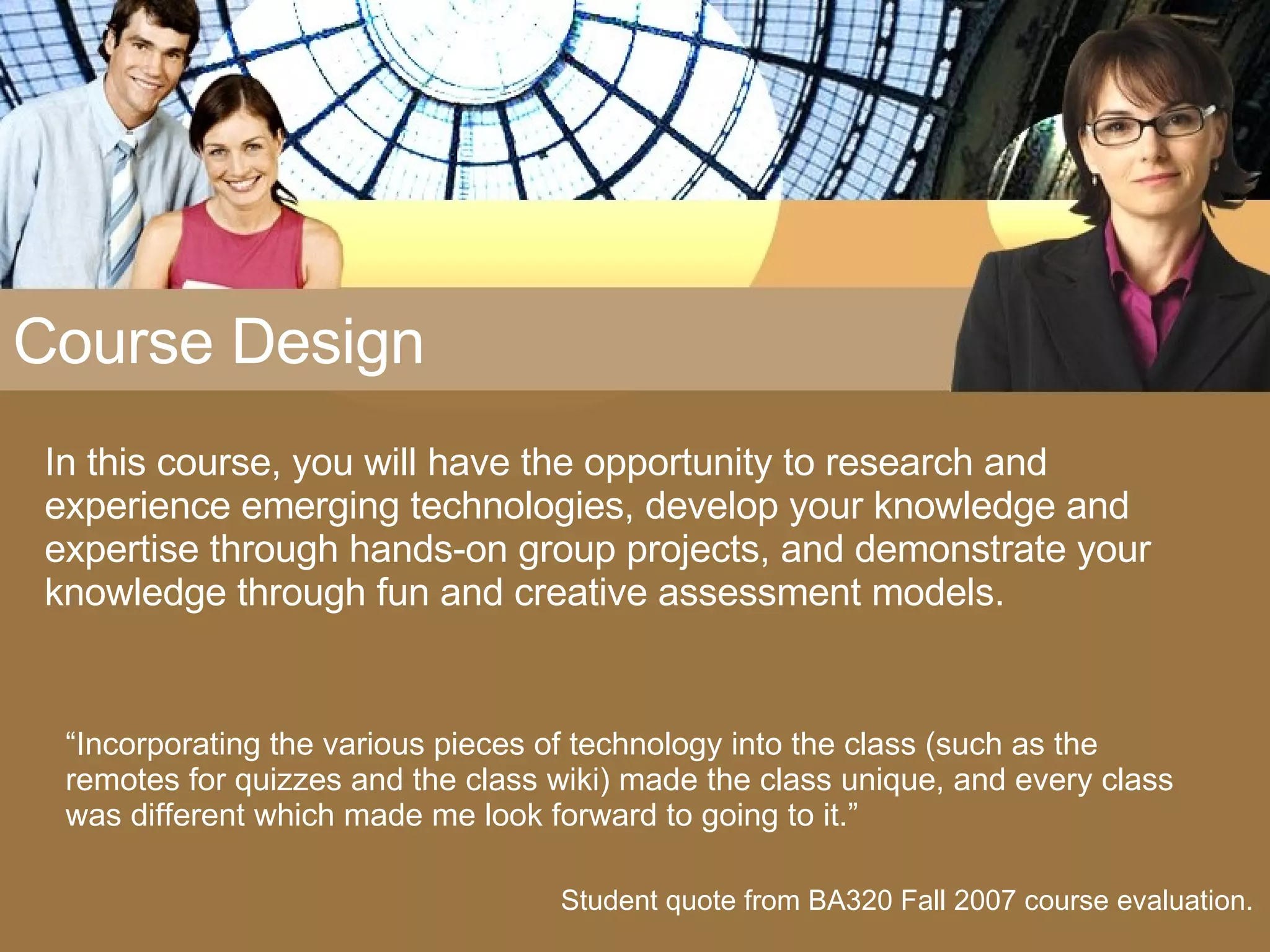 Course Design In this course, you will have the opportunity to research and experience emerging technologies, develop your knowledge and expertise through hands-on group projects, and demonstrate your knowledge through fun and creative assessment models. Student quote from BA320 Fall 2007 course evaluation. “ Incorporating the various pieces of technology into the class (such as the remotes for quizzes and the class wiki) made the class unique, and every class was different which made me look forward to going to it.” 