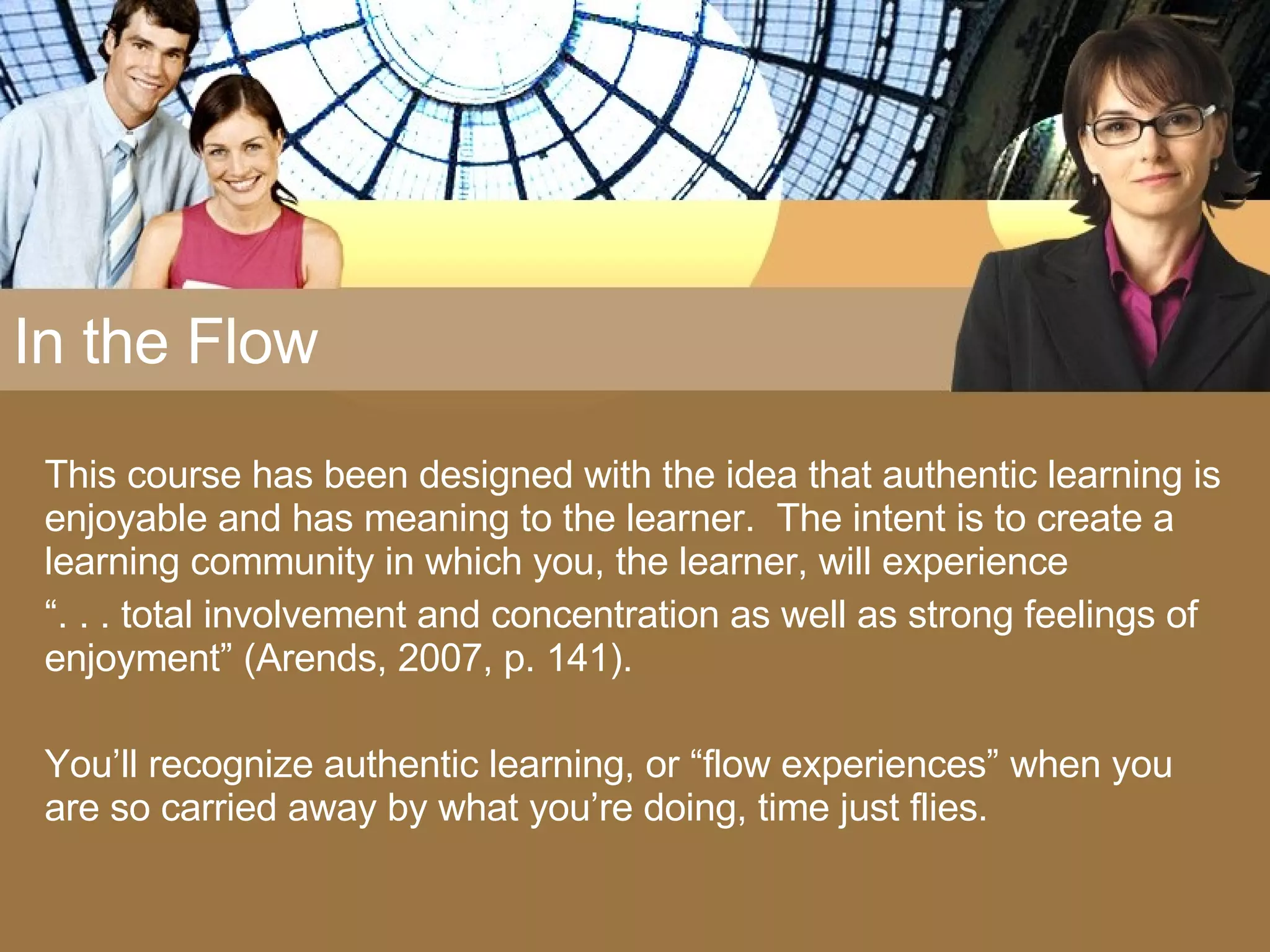In the Flow This course has been designed with the idea that authentic learning is enjoyable and has meaning to the learner.  The intent is to create a learning community in which you, the learner, will experience  “ . . . total involvement and concentration as well as strong feelings of enjoyment” (Arends, 2007, p. 141).  You’ll recognize authentic learning, or “flow experiences” when you are so carried away by what you’re doing, time just flies. 
