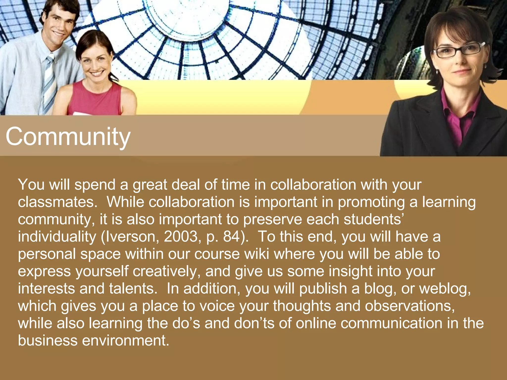 Community You will spend a great deal of time in collaboration with your classmates.  While collaboration is important in promoting a learning community, it is also important to preserve each students’ individuality (Iverson, 2003, p. 84).  To this end, you will have a personal space within our course wiki where you will be able to express yourself creatively, and give us some insight into your interests and talents.  In addition, you will publish a blog, or weblog, which gives you a place to voice your thoughts and observations, while also learning the do’s and don’ts of online communication in the business environment. 
