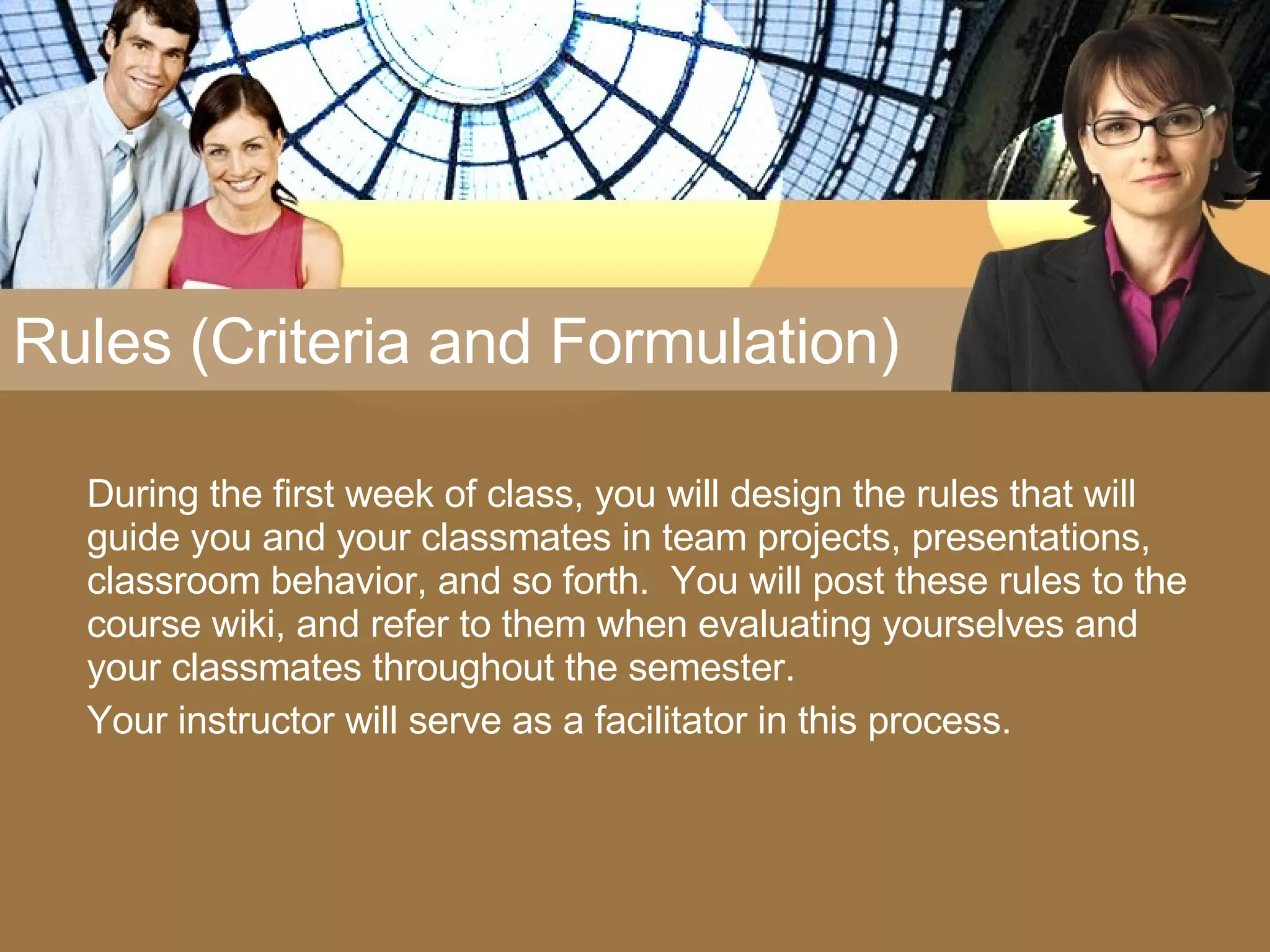 Rules (Criteria and Formulation) During the first week of class, you will design the rules that will guide you and your classmates in team projects, presentations, classroom behavior, and so forth.  You will post these rules to the course wiki, and refer to them when evaluating yourselves and your classmates throughout the semester.  Your instructor will serve as a facilitator in this process. 