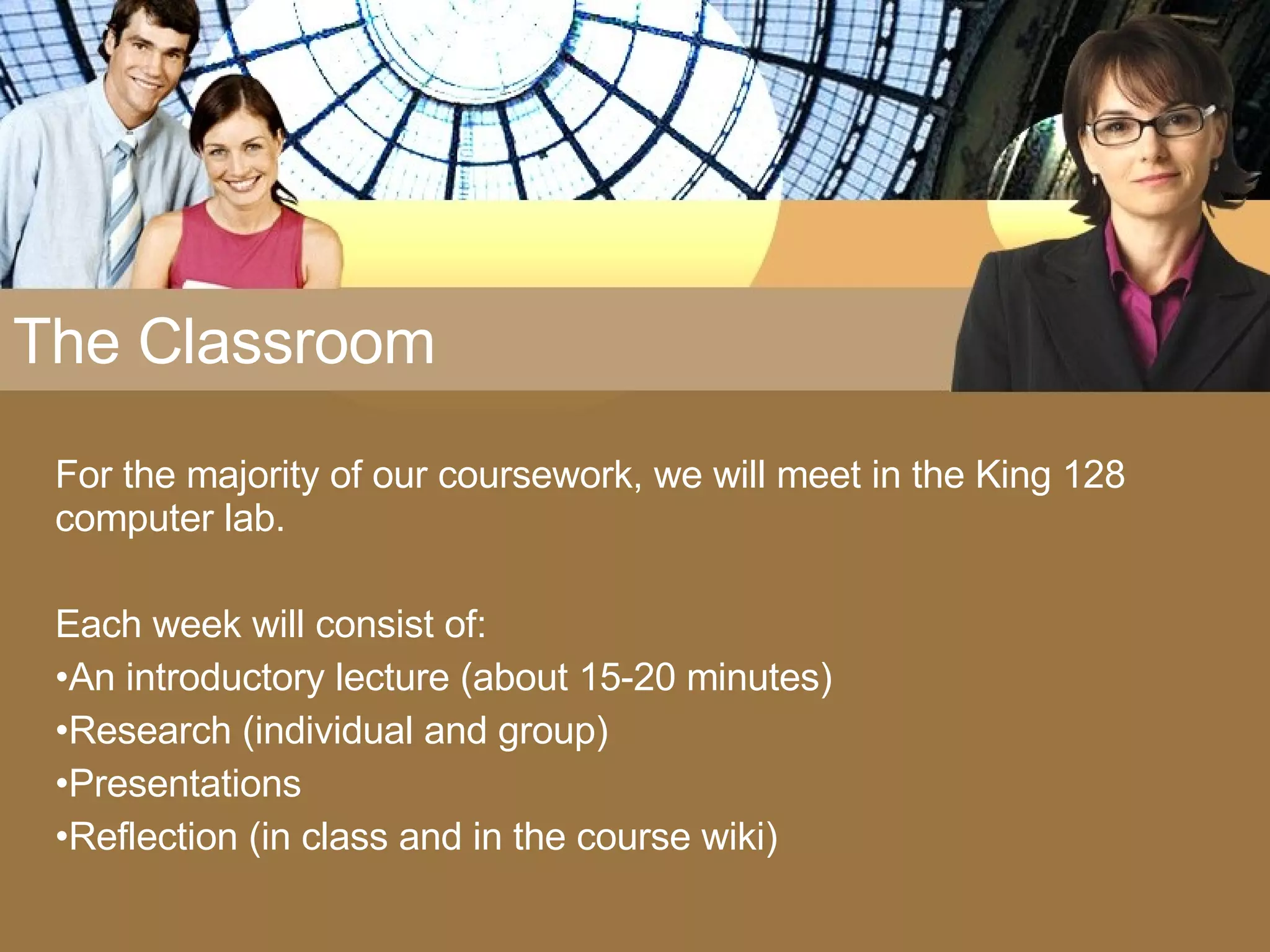 The Classroom For the majority of our coursework, we will meet in the King 128 computer lab.  Each week will consist of: An introductory lecture (about 15-20 minutes) Research (individual and group) Presentations Reflection (in class and in the course wiki) 