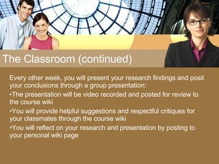 The Classroom (continued) Every other week, you will present your research findings and posit  your conclusions through a group presentation: The presentation will be video recorded and posted for review to the course wiki You will provide helpful suggestions and respectful critiques for your classmates through the course wiki You will reflect on your research and presentation by posting to your personal wiki page 