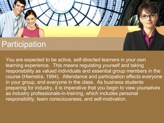 Participation You are expected to be active, self-directed learners in your own learning experience.  This means regulating yourself and taking responsibility as valued individuals and essential group members in the course (Hiemstra, 1994).  Attendance and participation affects everyone in your group, and everyone in the class.  As business students preparing for industry, it is imperative that you begin to view yourselves as industry professionals-in-training, which includes personal responsibility, team consciousness, and self-motivation. 