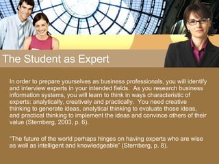 The Student as Expert In order to prepare yourselves as business professionals, you will identify and interview experts in your intended fields.  As you research business information systems, you will learn to think in ways characteristic of experts: analytically, creatively and practically.  You need creative thinking to generate ideas, analytical thinking to evaluate those ideas, and practical thinking to implement the ideas and convince others of their value (Sternberg, 2003, p. 6). “ The future of the world perhaps hinges on having experts who are wise as well as intelligent and knowledgeable” (Sternberg, p. 8). 