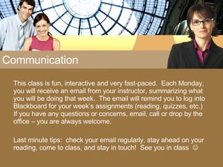Communication This class is fun, interactive and very fast-paced.  Each Monday, you will receive an email from your instructor, summarizing what you will be doing that week.  The email will remind you to log into Blackboard for your week’s assignments (reading, quizzes, etc.)  If you have any questions or concerns, email, call or drop by the office – you are always welcome. Last minute tips:  check your email regularly, stay ahead on your reading, come to class, and stay in touch!  See you in class   