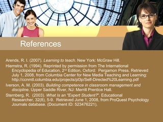 References Arends, R. I. (2007).  Learning to teach.  New York: McGraw Hill. Hiemstra, R. (1994). Reprinted by permission from The International Encyclopedia of Education, 2 nd  Edition, Oxford:  Pergamon Press. Retrieved July 1, 2008, from Columbia Center for New Media Teaching and Learning: http://ccnmtl.columbia.edu/projects/pl3p/Self-Directed%20Learning.pdf Iverson, A. M. (2003).  Building competence in classroom management and discipline . Upper Saddle River, NJ: Merrill Prentice Hall. Sternberg, R.  (2003).  What Is an &quot;Expert Student? &quot;. Educational Researcher, 32(8), 5-9.  Retrieved June 1, 2008, from ProQuest Psychology Journals database. (Document ID: 523476221). 