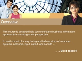 Overview This course is designed help you understand business information systems from a management perspective. It could consist of a very boring and tedious study of computer systems, networks, input, output, and so forth . . . . . . But it doesn’t! 