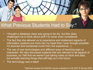 What Previous Students Had to Say:* I thought a database class was going to be dry, but this class challenged me to think about stuff I've never even considered. The fact that she allowed us to experience and implement aspects of information systems put more into my head than I ever thought possible. I'm stunned and somewhat numb from the experience. :) The use of new technologies and different ways of teaching kept us interested. We also discussed subjects that are relevant to all aspects of business, so I felt that we weren't just taking notes on facts and data, but actually learning things that will help us in the future. The technology was a blast! *Selected quotes from BA320 course evaluations Fall 2007 & Spring 2008 