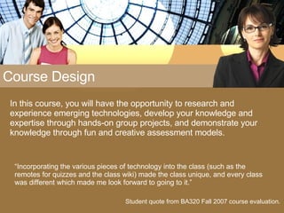 Course Design In this course, you will have the opportunity to research and experience emerging technologies, develop your knowledge and expertise through hands-on group projects, and demonstrate your knowledge through fun and creative assessment models. Student quote from BA320 Fall 2007 course evaluation. “ Incorporating the various pieces of technology into the class (such as the remotes for quizzes and the class wiki) made the class unique, and every class was different which made me look forward to going to it.” 