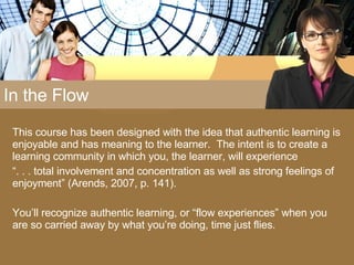 In the Flow This course has been designed with the idea that authentic learning is enjoyable and has meaning to the learner.  The intent is to create a learning community in which you, the learner, will experience  “ . . . total involvement and concentration as well as strong feelings of enjoyment” (Arends, 2007, p. 141).  You’ll recognize authentic learning, or “flow experiences” when you are so carried away by what you’re doing, time just flies. 