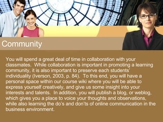 Community You will spend a great deal of time in collaboration with your classmates.  While collaboration is important in promoting a learning community, it is also important to preserve each students’ individuality (Iverson, 2003, p. 84).  To this end, you will have a personal space within our course wiki where you will be able to express yourself creatively, and give us some insight into your interests and talents.  In addition, you will publish a blog, or weblog, which gives you a place to voice your thoughts and observations, while also learning the do’s and don’ts of online communication in the business environment. 