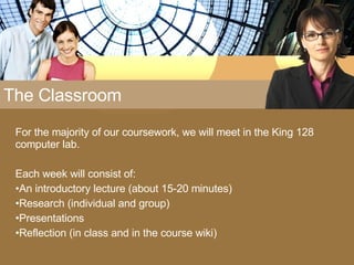The Classroom For the majority of our coursework, we will meet in the King 128 computer lab.  Each week will consist of: An introductory lecture (about 15-20 minutes) Research (individual and group) Presentations Reflection (in class and in the course wiki) 