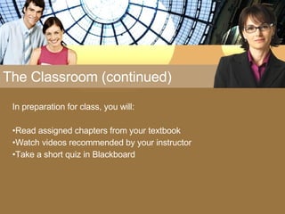 The Classroom (continued) In preparation for class, you will: Read assigned chapters from your textbook Watch videos recommended by your instructor Take a short quiz in Blackboard 
