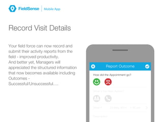 MessagesReport Outcome
How did the Appointment go?
What’s the Next Action?
When? 23-May 2014 1:00 pm
Description
Record Visit Details
Your field force can now record and
submit their activity reports from the
field - improved productivity.
And better yet, Managers will
appreciated the structured information
that now becomes available including
Outcomes -
Successful/Unsuccessful….
 