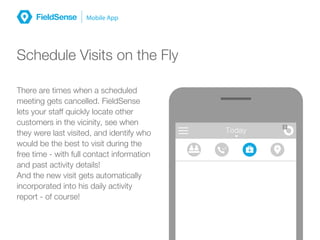 MessagesToday
3
Schedule Visits on the Fly
There are times when a scheduled
meeting gets cancelled. FieldSense
lets your staff quickly locate other
customers in the vicinity, see when
they were last visited, and identify who
would be the best to visit during the
free time - with full contact information
and past activity details!
And the new visit gets automatically
incorporated into his daily activity
report - of course!
 