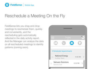 MessagesToday
3
5 Scheduled Appointments
10:30 AM
National Energy
Andheri West
12:30 PM
Netware Solutions
Bandra East
Reschedule a Meeting On the Fly
FieldSense lets you drag-and-drop
meetings to reschedule them, quickly
and conveniently, and the
rescheduling gets automatically
reflected in the daily activity report.
And the Manager can analyze the data
on all rescheduled meetings to identify
patterns (coming soon).
 