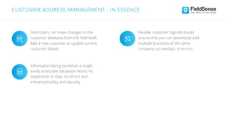 Field Users can make changes to the
customer database from the ﬁeld itself:
Add a new customer or update current
customer details
Information being stored on a single,
easily accessible database means no
duplication of data, no errors and
enhanced safety and security
Flexible customer tags/attributes
ensure that you can seamlessly add
multiple branches of the same
company, no overlaps or errors!
CUSTOMER ADDRESS MANAGEMENT - IN ESSENCE
 