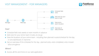 Schedule ﬁeld
visits
Manager
Add visits for your
team in bulk
View entire
team's location
Overview of
daily schedule
Schedule ﬁeld visits weeks or even months in advance
Add visits for your entire team in bulk, at one go
View the locations of your entire team - including their planned routes/schedule for the day
- in one dashboard, in real-time
Get an overview of the schedule for the day - planned visits, visits completed, visits missed
- all at one glance
VISIT MANAGEMENT - FOR MANAGERS
Access all this and more on our web application
Where?
How?
Web-App
 