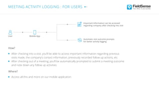 After checking into a visit, you’ll be able to access important information regarding previous
visits made, the company’s contact information, previously recorded follow up actions, etc
After checking out of a meeting, you’ll be automatically prompted to submit a meeting outcome
and note down any follow up activities
Access all this and more on our mobile application
Where?
How?
Important Information can be accessed
regarding company after checking into visit
Automatic visit outcome prompts
for better activity logging
User Mobile-App
MEETING ACTIVITY LOGGING : FOR USERS
 