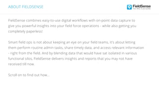 ABOUT FIELDSENSE
FieldSense combines easy-to-use digital workflows with on-point data capture to
give you powerful insights into your field force operations - while also getting you
completely paperless!
Smart field ops is not about keeping an eye on your field teams, it's about letting
them perform routine admin tasks, share timely data, and access relevant information
- right from the field. And by blending data that would have sat isolated in various
functional silos, FieldSense delivers insights and reports that you may not have
received till now.
Scroll on to find out how...
 