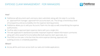 FieldSense will document each and every claim submitted, along with the step it’s currently
at - approval from manager, approval from accounts team, etc. This brings a tremendous level
of transparency and accountability into the expense claiming process
FieldSense allows you to add your Accounts Team into the app as well, streamlining the expense
audit process.
Access all this and more across both our web and mobile applications
You’ll be able to approve/reject expense claims with just a single click
The web application’s dashboard provides important expense-related information summaries
along with other powerful functionalities (like bulk expense claim approvals, etc.)
The ICING on the cake, is the fact that the entire expense claiming, approval, and
auditing process is completely paperless
Where?
How?
EXPENSE CLAIM MANAGEMENT : FOR MANAGERS
 