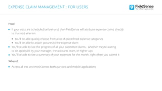 Access all this and more across both our web and mobile applications
Where?
If your visits are scheduled beforehand, then FieldSense will attribute expense claims directly
to that visit wherein:
You’ll be able quickly choose from a list of predeﬁned expense categories
You’ll be able to attach pictures to the expense claim
How?
EXPENSE CLAIM MANAGEMENT : FOR USERS
You’ll be able to see the progress of all your submitted claims - whether they’re waiting
to be approved by your manager, the accounts team, or higher ups
You’ll be able to see a summary of your expenses for the month, right when you submit it
 
