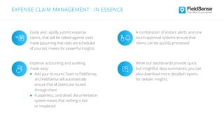 Easily and rapidly submit expense
claims, that will be tallied against visits
made (assuming that visits are scheduled
of course); makes for powerful insights
A combination of instant alerts and one
touch approval systems ensure that
claims can be quickly processed
While our dashboards provide quick,
but insightful, data summaries, you can
also download more detailed reports
for deeper insights.
Expense accounting and auditing
made easy:
Add your Accounts Team to FieldSense,
and FieldSense will automatically
ensure that all claims are routed
through them
A paperless, centralised documentation
system means that nothing is lost
or misplaced
EXPENSE CLAIM MANAGEMENT : IN ESSENCE
 