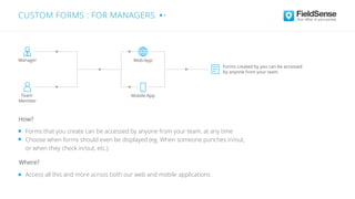 Forms that you create can be accessed by anyone from your team, at any time
Choose when forms should even be displayed (eg. When someone punches in/out,
or when they check in/out, etc.)
Access all this and more across both our web and mobile applications
Where?
How?
CUSTOM FORMS : FOR MANAGERS
Forms created by you can be accessed
by anyone from your team
Web-App
Mobile-App
Manager
Team
Member
 