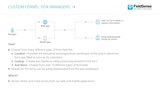 Choose from many diﬀerent types of form-ﬁeld like:
Location - Provides the latitudinal and longitudinal coordinates of the area in which the
form was ﬁlled as soon as it’s submitted
Lookup - Creates lists based on values previously entered in the form
And More - Choose from over 10 diﬀerent types of form-ﬁeld
Results for the forms can be easily downloaded from the web dashboard
Access all this and more across both our web and mobile applications
Where?
How?
Over 10+ form-ﬁelds to
capture information
Easily downloadable
results for forms
Web-App
Mobile-App
Manager
CUSTOM FORMS : FOR MANAGERS
 