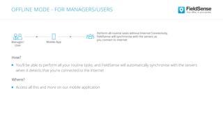 You’ll be able to perform all your routine tasks, and FieldSense will automatically synchronise with the servers
when it detects that you’re connected to the Internet
Access all this and more on our mobile application
Where?
How?
OFFLINE MODE - FOR MANAGERS/USERS
Perform all routine tasks without Internet Connectivity.
FieldSense will synchronise with the servers as
you connect to internet
Manager/
User
Mobile-App
 
