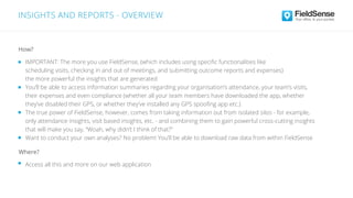 INSIGHTS AND REPORTS - OVERVIEW
IMPORTANT: The more you use FieldSense, (which includes using speciﬁc functionalities like
scheduling visits, checking in and out of meetings, and submitting outcome reports and expenses)
the more powerful the insights that are generated
You’ll be able to access information summaries regarding your organisation’s attendance, your team’s visits,
their expenses and even compliance (whether all your team members have downloaded the app, whether
they’ve disabled their GPS, or whether they’ve installed any GPS spooﬁng app etc.)
The true power of FieldSense, however, comes from taking information out from isolated silos - for example,
only attendance insights, visit based insights, etc. - and combining them to gain powerful cross-cutting insights
that will make you say, “Woah, why didn’t I think of that?”
Want to conduct your own analyses? No problem! You’ll be able to download raw data from within FieldSense
Access all this and more on our web application
Where?
How?
 