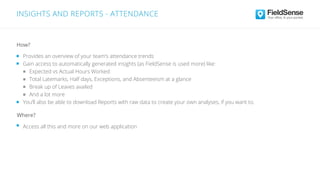 INSIGHTS AND REPORTS - ATTENDANCE
Access all this and more on our web application
Where?
Provides an overview of your team’s attendance trends
Gain access to automatically generated insights (as FieldSense is used more) like:
Expected vs Actual Hours Worked
Total Latemarks, Half days, Exceptions, and Absenteeism at a glance
Break up of Leaves availed
And a lot more
You’ll also be able to download Reports with raw data to create your own analyses, if you want to.
How?
 