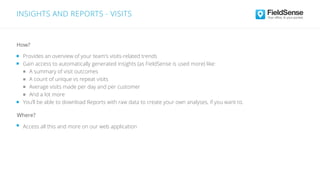 INSIGHTS AND REPORTS - VISITS
Access all this and more on our web application
Where?
Provides an overview of your team’s visits-related trends
Gain access to automatically generated insights (as FieldSense is used more) like:
A summary of visit outcomes
A count of unique vs repeat visits
Average visits made per day and per customer
And a lot more
You’ll be able to download Reports with raw data to create your own analyses, if you want to.
How?
 