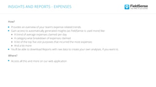INSIGHTS AND REPORTS - EXPENSES
Access all this and more on our web application
Where?
Provides an overview of your team’s expense-related trends
Gain access to automatically generated insights (as FieldSense is used more) like:
A trend of average expenses claimed per day
A category-wise breakdown of expenses claimed
A list of the top ﬁve visit purposes that incurred the most expenses
And a lot more
You’ll be able to download Reports with raw data to create your own analyses, if you want to.
How?
 