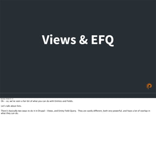 Views & EFQ
Saturday, October 24, 15
Ok - so, we’ve seen a fair bit of what you can do with Entities and Fields.
Let’s talk about lists.
There’s basically two ways to do it in Drupal - Views, and Entity Field Query. They are vastly different, both very powerful, and have a lot of overlap in
what they can do.
 