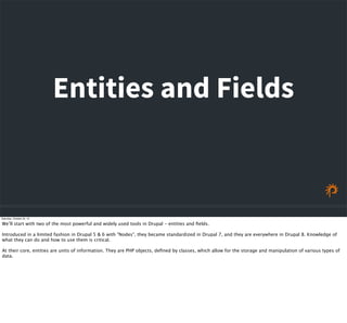 Entities and Fields
Saturday, October 24, 15
We’ll start with two of the most powerful and widely used tools in Drupal - entities and ﬁelds.
Introduced in a limited fashion in Drupal 5 & 6 with "Nodes", they became standardized in Drupal 7, and they are everywhere in Drupal 8. Knowledge of
what they can do and how to use them is critical.
At their core, entities are units of information. They are PHP objects, deﬁned by classes, which allow for the storage and manipulation of various types of
data.
 