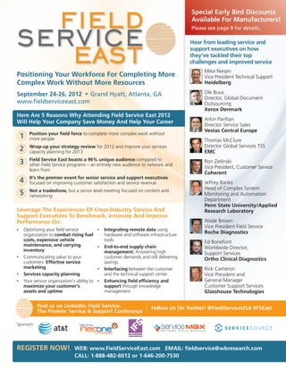 Special Early Bird Discounts
                                                                                         Available For Manufacturers!
                                                                                         Please see page 9 for details.

                                                                                         Hear from leading service and
                                                                                         support executives on how
                                                                                         they’ve tackled their top
                                                                                         challenges and improved service
                                                                                              Mike Niesen
Positioning Your Workforce For Completing More                                                Vice President Technical Support
Complex Work Without More Resources                                                           Heidelberg

September 24-26, 2012 • Grand Hyatt, Atlanta, GA                                              Ole Buus
                                                                                              Director, Global Document
www.fieldserviceeast.com                                                                      Outsourcing
                                                                                              Xerox Denmark
Here Are 5 Reasons Why Attending Field Service East 2012
                                                                                              Arkin Pariltan
Will Help Your Company Save Money And Help Your Career
                                                                                              Director Service Sales
                                                                                              Vestas Central Europe
        Position your field force to complete more complex work without
    1   more people                                                                           Thomas McClure
        Wrap-up your strategy review for 2012 and improve your services                       Director Global Services TSS
    2   capacity planning for 2013                                                            EMC
        Field Service East boasts a 96% unique audience compared to
    3   other Field Service programs – an entirely new audience to network and
                                                                                              Ron Zielinski
                                                                                              Vice President, Customer Service
        learn from
                                                                                              Coherent
        It’s the premier event for senior service and support executives
    4   focused on improving customer satisfaction and service revenue                        Jeffrey Banks
        Not a tradeshow, but a senior level meeting focused on content and                    Head of Complex System
    5   networking                                                                            Monitoring and Automation
                                                                                              Department
                                                                                              Penn State University/Applied
Leverage The Experiences Of Cross-Industry Service And                                        Research Laboratory
Support Executives To Benchmark, Innovate And Improve
Performance On:                                                                               Wade Brown
                                                                                              Vice President Field Service
•   Optimizing your field service            •   Integrating remote data using
    organization to combat rising fuel           hardware and software infrastructure
                                                                                              Roche Diagnostics
    costs, expensive vehicle                     tools                                        Ed Bonefont
    maintenance, and carrying                •   End-to-end supply chain
    inventory
                                                                                              Worldwide Director,
                                                 management: Answering high                   Support Services
•   Communicating value to your                  customer demands and still delivering        Ortho Clinical Diagnostics
    customers: Effective service                 savings
    marketing                                •   Interfacing between the customer             Rick Cameron
•   Services capacity planning                   and the technical support center             Vice President and
•   Your service organization’s ability to   •   Enhancing field efficiency and               General Manager
    maximize your customer’s                     support through knowledge                    Customer Support Services
    assets and uptime                            management                                   Glasshouse Technologies

           Find us on Linkedin: Field Service:                          Follow Us On Twitter! @FieldServiceUSA #FSEast
           The Premier Service & Support Conference

Sponsors




REGISTER NOW! WEB: www.FieldServiceEast.com EMAIL: fieldservice@wbresearch.com
                               CALL: 1-888-482-6012 or 1-646-200-7530
 